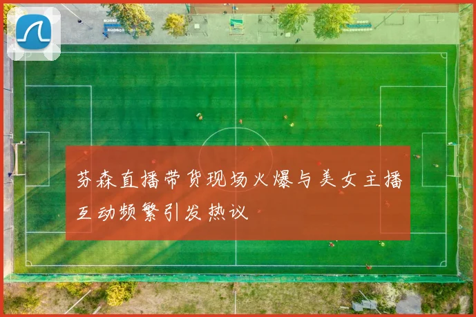 芬森直播带货现场火爆与美女主播互动频繁引发热议