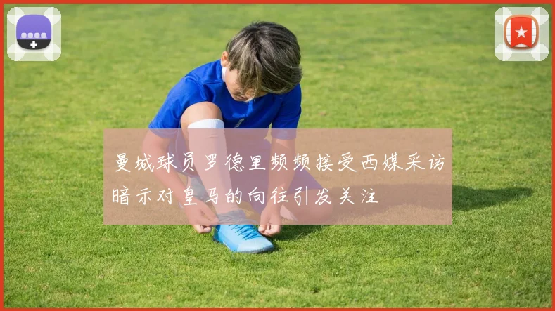 曼城球员罗德里频频接受西媒采访暗示对皇马的向往引发关注