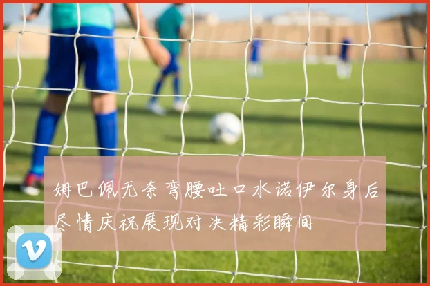 姆巴佩无奈弯腰吐口水诺伊尔身后尽情庆祝展现对决精彩瞬间