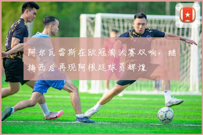 阿尔瓦雷斯在欧冠淘汰赛双响，继梅西后再现阿根廷球员辉煌