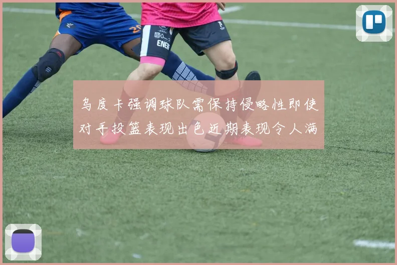 乌度卡强调球队需保持侵略性即使对手投篮表现出色近期表现令人满意