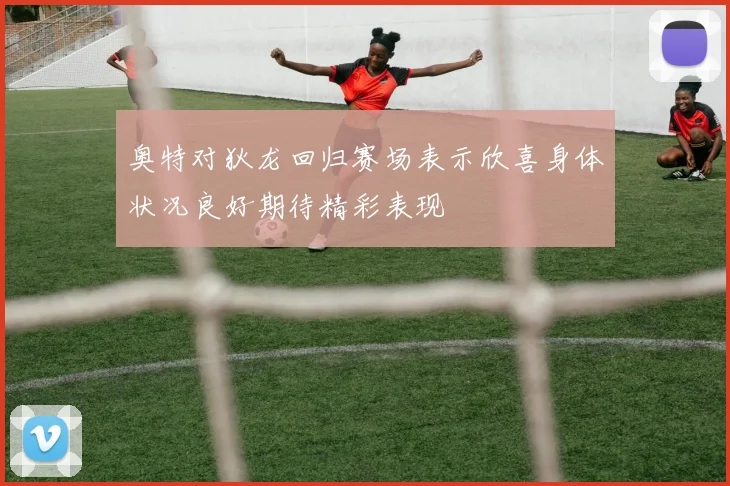 奥特对狄龙回归赛场表示欣喜身体状况良好期待精彩表现
