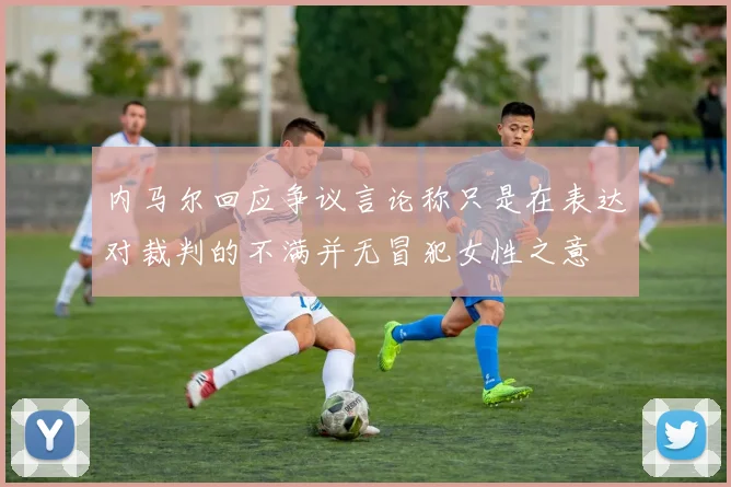 内马尔回应争议言论称只是在表达对裁判的不满并无冒犯女性之意