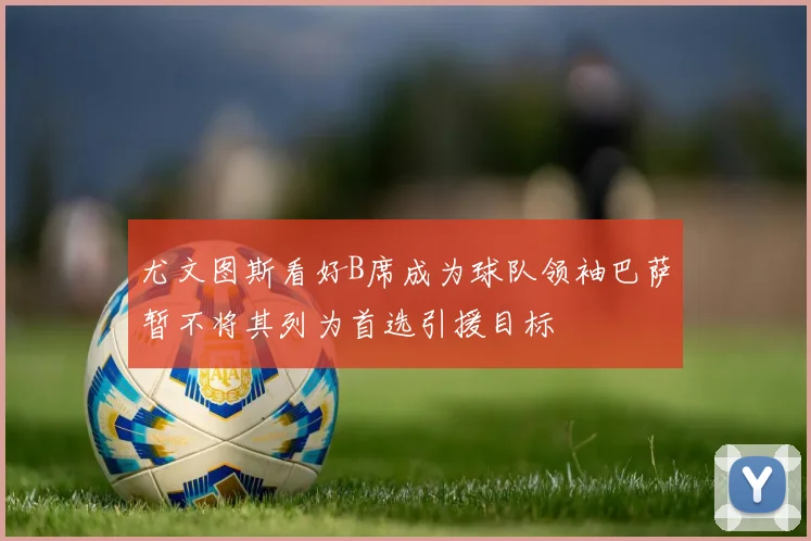 尤文图斯看好B席成为球队领袖巴萨暂不将其列为首选引援目标