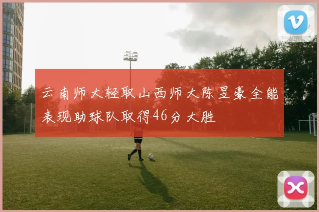 云南师大轻取山西师大陈昱豪全能表现助球队取得46分大胜