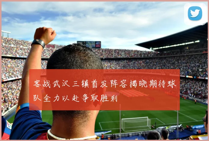 客战武汉三镇首发阵容揭晓期待球队全力以赴争取胜利