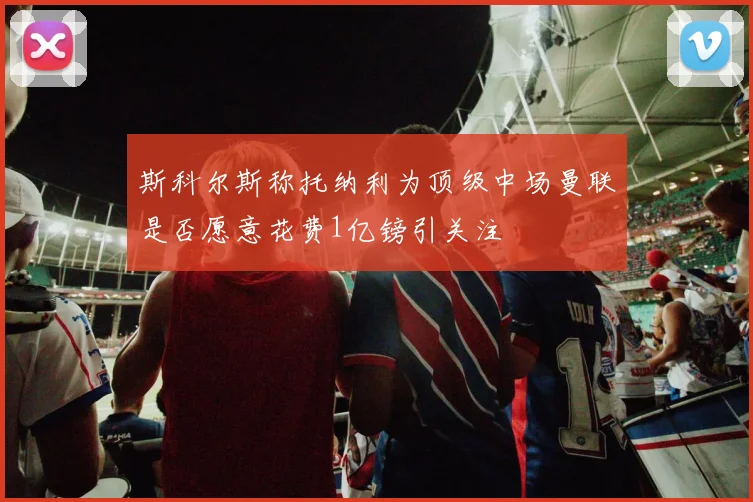 斯科尔斯称托纳利为顶级中场曼联是否愿意花费1亿镑引关注