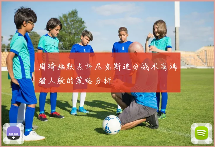 周琦幽默点评尼克斯追分战术高端猎人般的策略分析