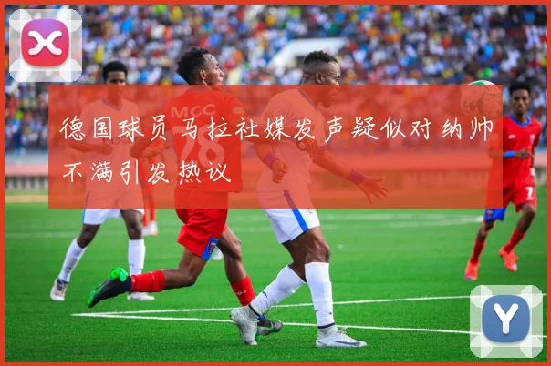 德国球员马拉社媒发声疑似对纳帅不满引发热议