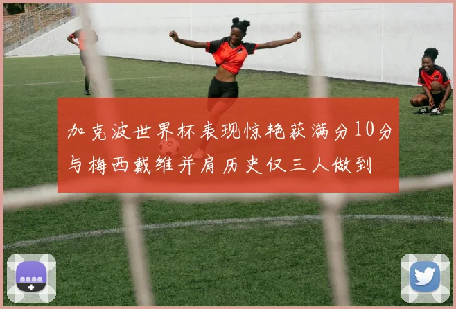 加克波世界杯表现惊艳获满分10分与梅西戴维并肩历史仅三人做到