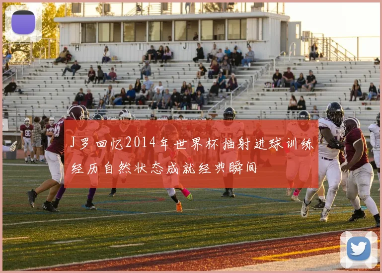 J罗回忆2014年世界杯抽射进球训练经历自然状态成就经典瞬间