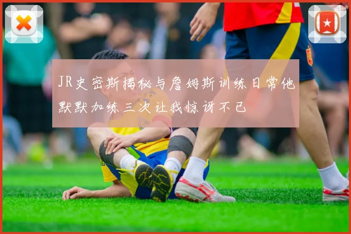JR史密斯揭秘与詹姆斯训练日常他默默加练三次让我惊讶不已