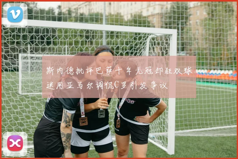 斯内德批评巴萨十年无冠却狂欢球迷用亚马尔调侃C罗引发争议