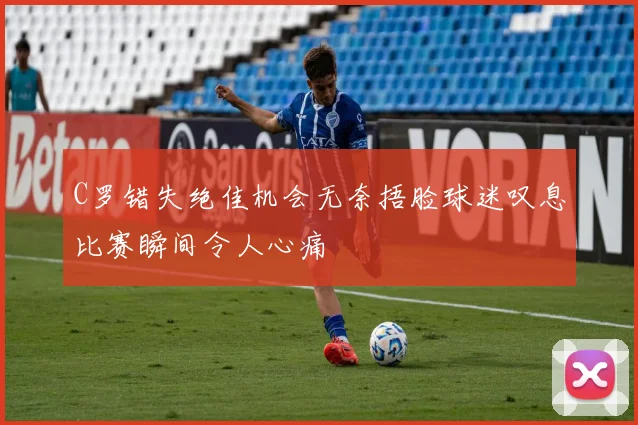 C罗错失绝佳机会无奈捂脸球迷叹息比赛瞬间令人心痛