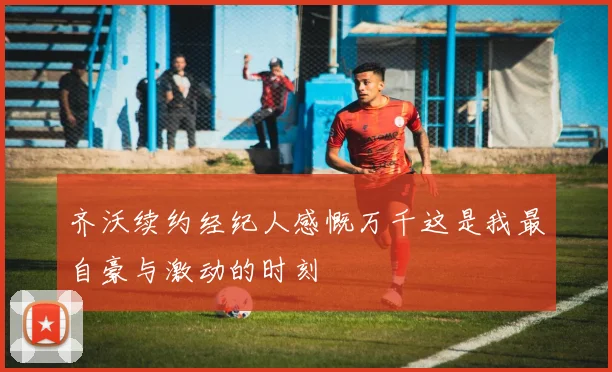 齐沃续约经纪人感慨万千这是我最自豪与激动的时刻