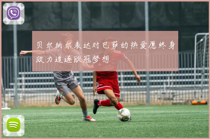 贝尔纳尔表达对巴萨的热爱愿终身效力追逐欧冠梦想