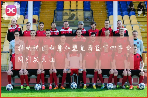 科纳特自由身加盟皇马签下四年合同引发关注