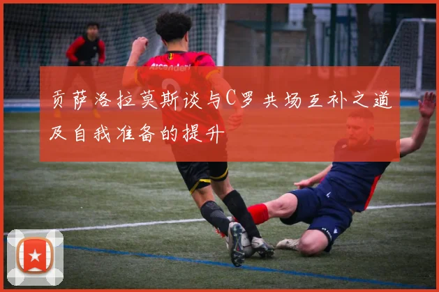 贡萨洛拉莫斯谈与C罗共场互补之道及自我准备的提升