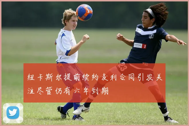 纽卡斯尔提前续约麦利合同引发关注尽管仍有六年到期