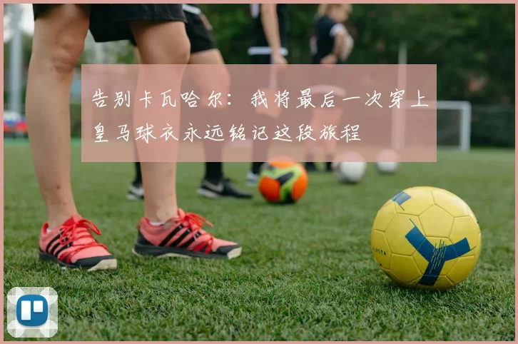 告别卡瓦哈尔：我将最后一次穿上皇马球衣永远铭记这段旅程