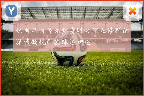 忆当年内马尔热身时对维尼修斯的深情凝视引发球迷回忆